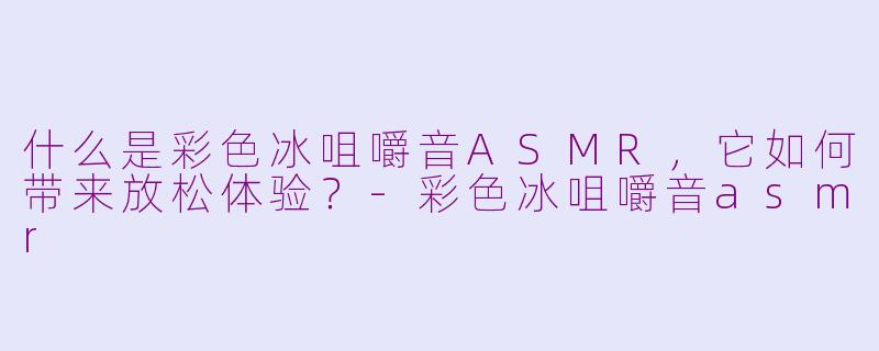 什么是彩色冰咀嚼音ASMR，它如何带来放松体验？-彩色冰咀嚼音asmr
