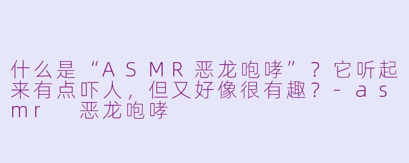什么是“ASMR恶龙咆哮”?它听起来有点吓人,但又好像很有趣?-asmr 恶龙咆哮