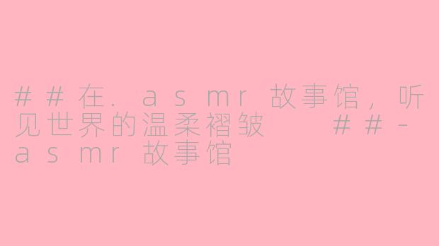 ##在.asmr故事馆,听见世界的温柔褶皱
##-asmr故事馆
