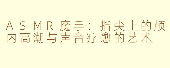 ASMR魔手：指尖上的颅内高潮与声音疗愈的艺术