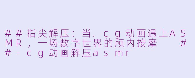##指尖解压：当.cg动画遇上ASMR，一场数字世界的颅内按摩

##-cg动画解压asmr