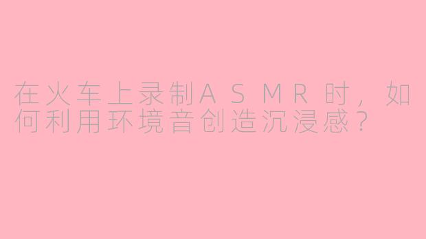在火车上录制ASMR时，如何利用环境音创造沉浸感？