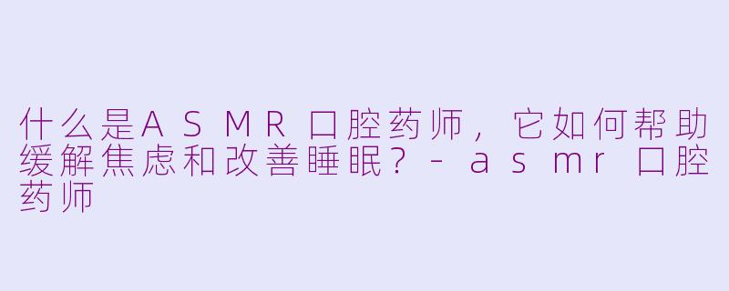 什么是ASMR口腔药师，它如何帮助缓解焦虑和改善睡眠？-asmr口腔药师