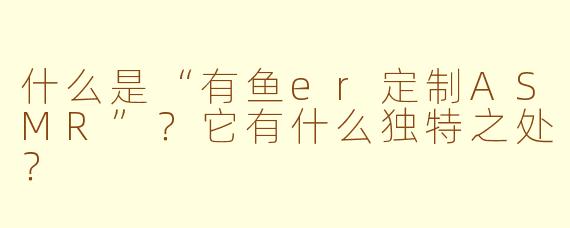 什么是“有鱼er定制ASMR”？它有什么独特之处？