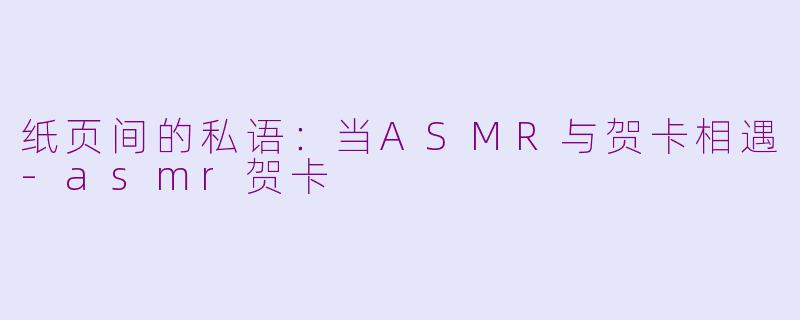 纸页间的私语：当ASMR与贺卡相遇-asmr贺卡
