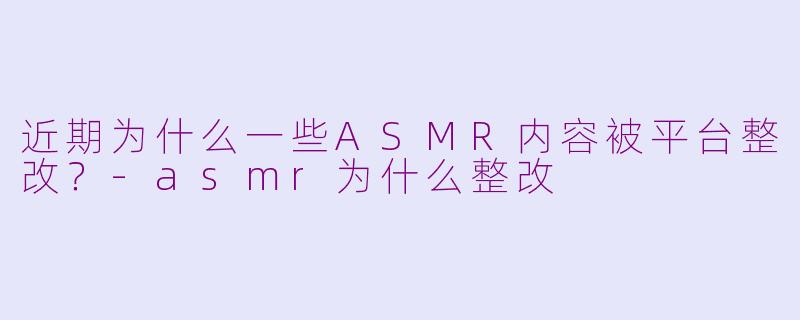 近期为什么一些ASMR内容被平台整改？-asmr为什么整改