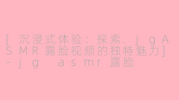 [沉浸式体验：探索.jgASMR露脸视频的独特魅力]-jg asmr露脸