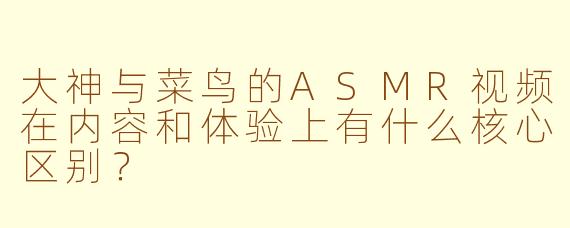 大神与菜鸟的ASMR视频在内容和体验上有什么核心区别？