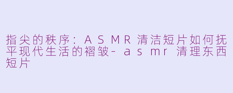 指尖的秩序：ASMR清洁短片如何抚平现代生活的褶皱-asmr清理东西短片