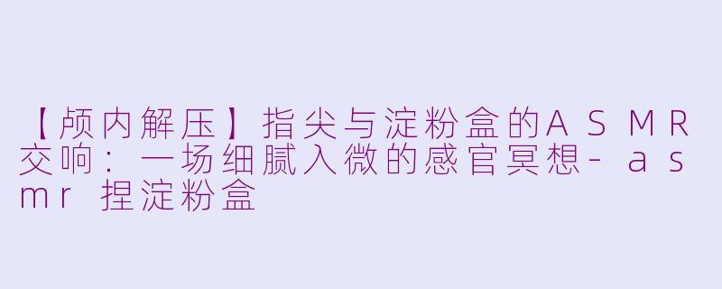 【颅内解压】指尖与淀粉盒的ASMR交响：一场细腻入微的感官冥想-asmr捏淀粉盒