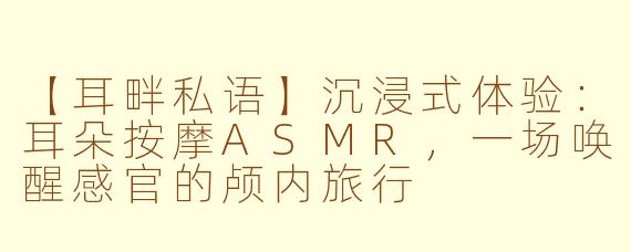 【耳畔私语】沉浸式体验：耳朵按摩ASMR，一场唤醒感官的颅内旅行