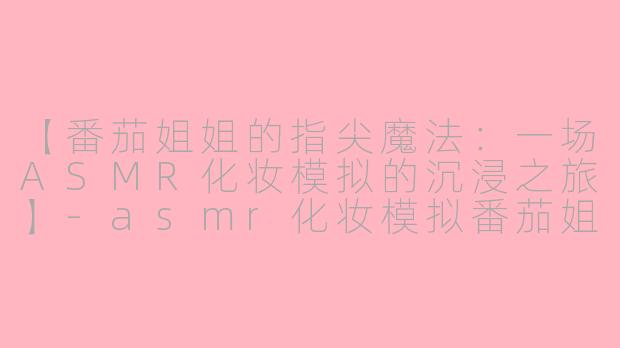 【番茄姐姐的指尖魔法：一场ASMR化妆模拟的沉浸之旅】-asmr化妆模拟番茄姐姐