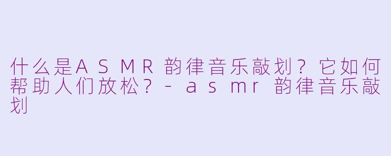 什么是ASMR韵律音乐敲划？它如何帮助人们放松？-asmr韵律音乐敲划