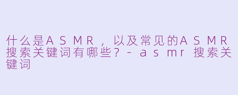 什么是ASMR，以及常见的ASMR搜索关键词有哪些？-asmr搜索关键词