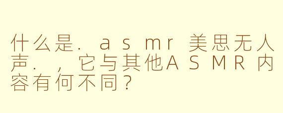 什么是.asmr美思无人声.，它与其他ASMR内容有何不同？