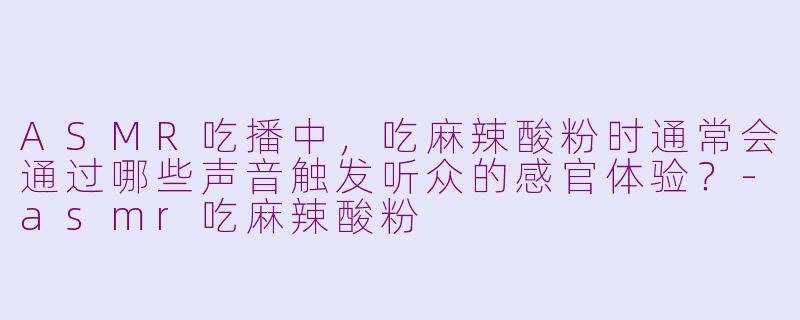 ASMR吃播中，吃麻辣酸粉时通常会通过哪些声音触发听众的感官体验？-asmr吃麻辣酸粉
