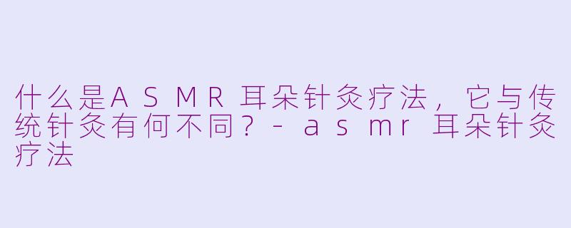什么是ASMR耳朵针灸疗法，它与传统针灸有何不同？-asmr耳朵针灸疗法