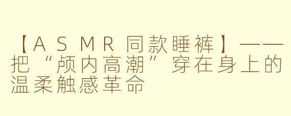 【ASMR同款睡裤】——把“颅内高潮”穿在身上的温柔触感革命