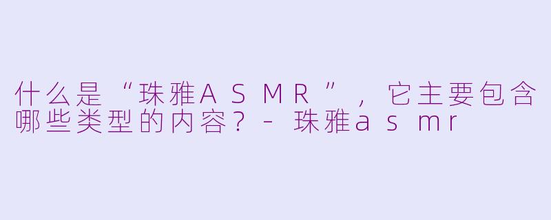 什么是“珠雅ASMR”，它主要包含哪些类型的内容？-珠雅asmr