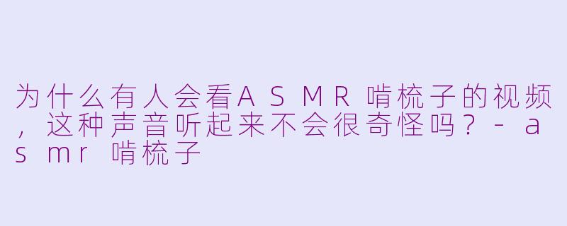 为什么有人会看ASMR啃梳子的视频，这种声音听起来不会很奇怪吗？-asmr啃梳子