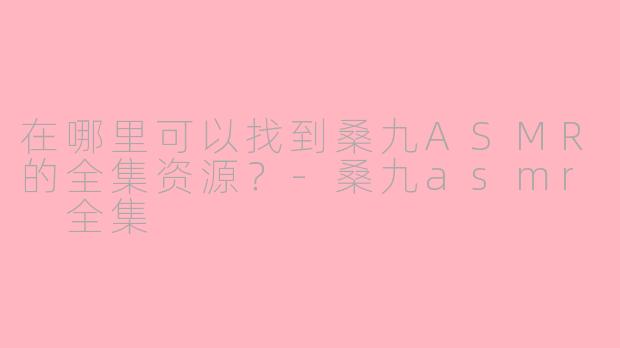 在哪里可以找到桑九ASMR的全集资源？-桑九asmr 全集