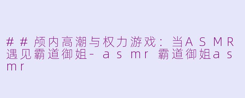 ##颅内高潮与权力游戏：当ASMR遇见霸道御姐-asmr霸道御姐asmr