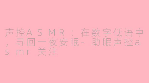 声控ASMR：在数字低语中，寻回一夜安眠-助眠声控asmr关注