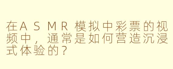 在ASMR模拟中彩票的视频中，通常是如何营造沉浸式体验的？
