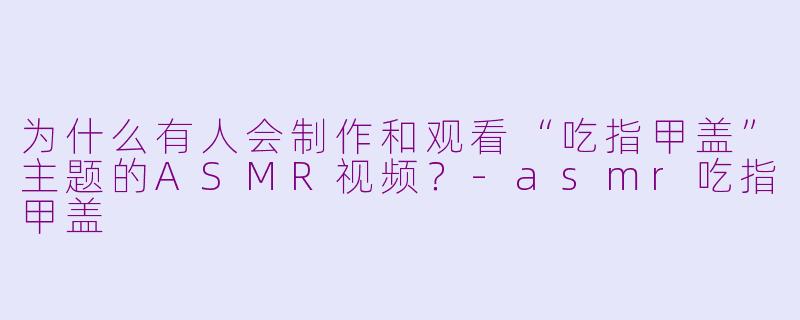为什么有人会制作和观看“吃指甲盖”主题的ASMR视频？