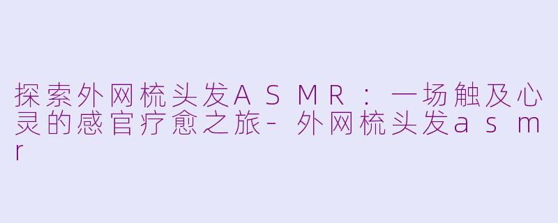 探索外网梳头发ASMR：一场触及心灵的感官疗愈之旅-外网梳头发asmr