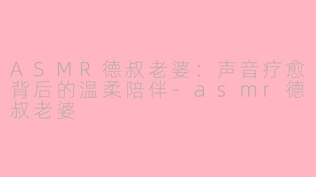 ASMR德叔老婆：声音疗愈背后的温柔陪伴-asmr德叔老婆