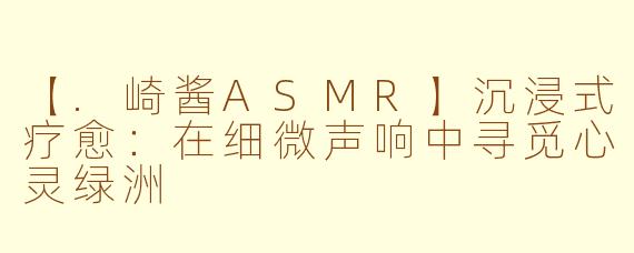【.崎酱ASMR】沉浸式疗愈：在细微声响中寻觅心灵绿洲