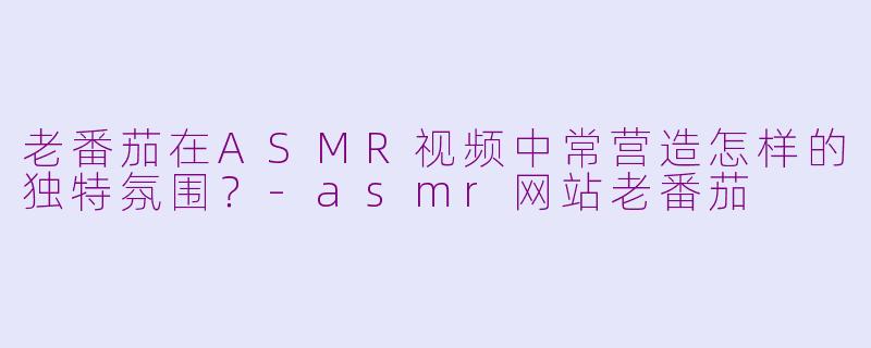 老番茄在ASMR视频中常营造怎样的独特氛围？-asmr网站老番茄