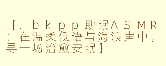 【.bkpp助眠ASMR：在温柔低语与海浪声中，寻一场治愈安眠】