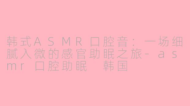 韩式ASMR口腔音:一场细腻入微的感官助眠之旅-asmr口腔助眠 韩国