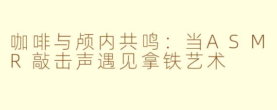 咖啡与颅内共鸣：当ASMR敲击声遇见拿铁艺术