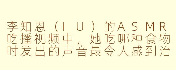 李知恩（IU）的ASMR吃播视频中，她吃哪种食物时发出的声音最令人感到治愈和放松？