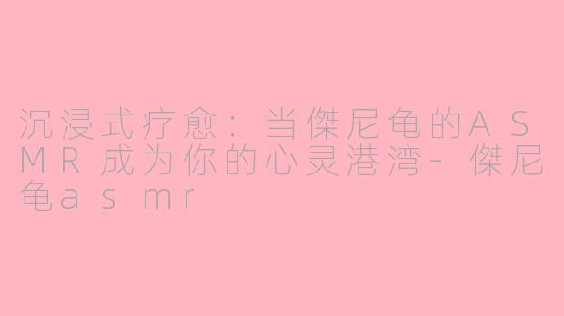 沉浸式疗愈：当傑尼龟的ASMR成为你的心灵港湾-傑尼龟asmr