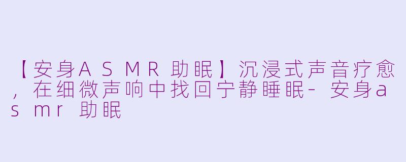 【安身ASMR助眠】沉浸式声音疗愈,在细微声响中找回宁静睡眠-安身asmr助眠