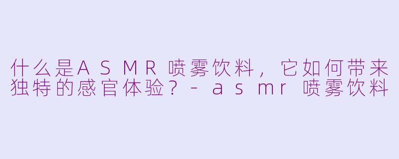 什么是ASMR喷雾饮料，它如何带来独特的感官体验？-asmr喷雾饮料