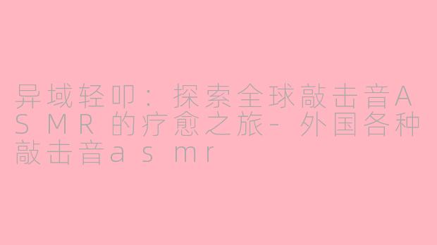 异域轻叩：探索全球敲击音ASMR的疗愈之旅-外国各种敲击音asmr