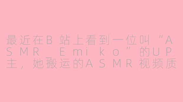 最近在B站上看到一位叫“ASMR_Emiko”的UP主，她搬运的ASMR视频质量很高，内容也很丰富。你能介绍一下她主要搬运哪些类型的内容，以及为什么她的频道这么受欢迎吗？-asmr emiko搬运