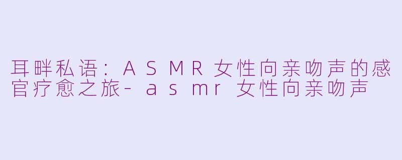 耳畔私语：ASMR女性向亲吻声的感官疗愈之旅-asmr女性向亲吻声