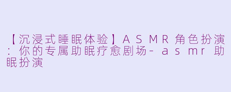 【沉浸式睡眠体验】ASMR角色扮演:你的专属助眠疗愈剧场-asmr助眠扮演