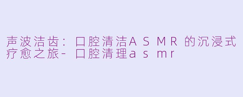 声波洁齿：口腔清洁ASMR的沉浸式疗愈之旅-口腔清理asmr