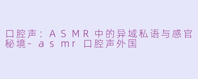 口腔声：ASMR中的异域私语与感官秘境-asmr口腔声外国