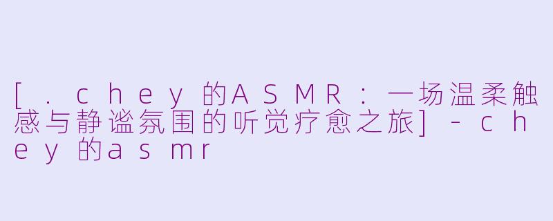 [.chey的ASMR：一场温柔触感与静谧氛围的听觉疗愈之旅]-chey的asmr