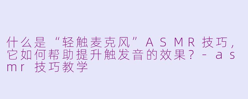 什么是“轻触麦克风”ASMR技巧，它如何帮助提升触发音的效果？-asmr技巧教学