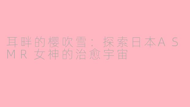 耳畔的樱吹雪：探索日本ASMR女神的治愈宇宙