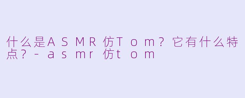 什么是ASMR仿Tom？它有什么特点？-asmr仿tom